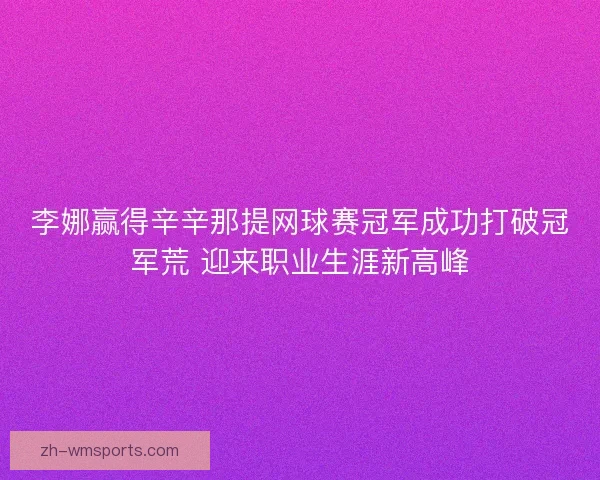 李娜赢得辛辛那提网球赛冠军成功打破冠军荒 迎来职业生涯新高峰